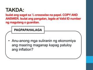 • Anu-anong mga suliranin ng ekonomiya
ang maaring maganap kapag patuloy
ang inflation?
PAGPAPAHALAGA
TAKDA:
Isulat ang sagot sa ½ crosswise na papel. COPYAND
ANSWER. Isulat ang pangalan, lagda at Valid ID number
ng magulang o guardian.
 