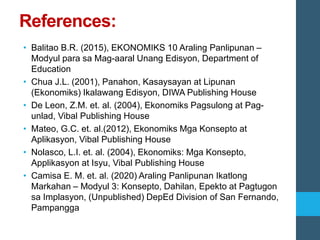 References:
• Balitao B.R. (2015), EKONOMIKS 10 Araling Panlipunan –
Modyul para sa Mag-aaral Unang Edisyon, Department of
Education
• Chua J.L. (2001), Panahon, Kasaysayan at Lipunan
(Ekonomiks) Ikalawang Edisyon, DIWA Publishing House
• De Leon, Z.M. et. al. (2004), Ekonomiks Pagsulong at Pag-
unlad, Vibal Publishing House
• Mateo, G.C. et. al.(2012), Ekonomiks Mga Konsepto at
Aplikasyon, Vibal Publishing House
• Nolasco, L.I. et. al. (2004), Ekonomiks: Mga Konsepto,
Applikasyon at Isyu, Vibal Publishing House
• Camisa E. M. et. al. (2020) Araling Panlipunan Ikatlong
Markahan – Modyul 3: Konsepto, Dahilan, Epekto at Pagtugon
sa Implasyon, (Unpublished) DepEd Division of San Fernando,
Pampangga
 