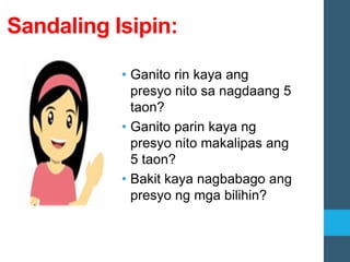 Sandaling Isipin:
• Ganito rin kaya ang
presyo nito sa nagdaang 5
taon?
• Ganito parin kaya ng
presyo nito makalipas ang
5 taon?
• Bakit kaya nagbabago ang
presyo ng mga bilihin?
 