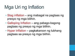 Mga Uri ng Inflation
• Stag inflation – ang mabagal na pagtaas ng
presyo ng mga bilihin.
• Galloping Inflation – ang pabago-bagong
pagtaas ng presyo ng mga bilihin.
• Hyper inflation – pagkakaroon ng lubhang
pagtaas sa presyo ng mga bilihin.
 