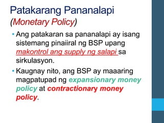 Patakarang Pananalapi
(Monetary Policy)
• Ang patakaran sa pananalapi ay isang
sistemang pinaiiral ng BSP upang
makontrol ang supply ng salapi sa
sirkulasyon.
• Kaugnay nito, ang BSP ay maaaring
magpatupad ng expansionary money
policy at contractionary money
policy.
 
