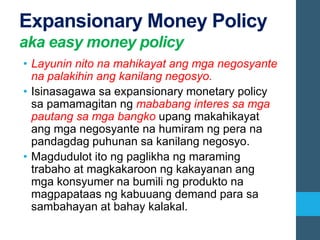 Expansionary Money Policy
aka easy money policy
• Layunin nito na mahikayat ang mga negosyante
na palakihin ang kanilang negosyo.
• Isinasagawa sa expansionary monetary policy
sa pamamagitan ng mababang interes sa mga
pautang sa mga bangko upang makahikayat
ang mga negosyante na humiram ng pera na
pandagdag puhunan sa kanilang negosyo.
• Magdudulot ito ng paglikha ng maraming
trabaho at magkakaroon ng kakayanan ang
mga konsyumer na bumili ng produkto na
magpapataas ng kabuuang demand para sa
sambahayan at bahay kalakal.
 