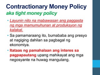 Contractionary Money Policy
aka tight money policy
• Layunin nito na mabawasan ang paggasta
ng mga mamumuhunan at produksyon ng
kalakal.
• Sa pamamaraang ito, bumababa ang presyo
at nagiging dahilan sa pagbagal ng
ekonomiya.
• Itataas ng pamahalaan ang interes sa
pagpapautang upang mahikayat ang mga
negosyante na huwag mangutang.
 