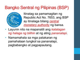 Bangko Sentral ng Pilipinas (BSP)
Itinatag sa pamamagitan ng
Republic Act No. 7653, ang BSP
ay itinalaga bilang central
monetary authority ng bansa.
• Layunin nito na mapanatili ang katatagan
ng halaga ng bilihin at ng ating pananalapi.
• Namamahala sa mga patakaran ng
pamahalaan tungkol sa pananalapi,
pagbabangko at pagpapautang.
 