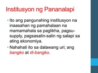 Institusyon ng Pananalapi
• Ito ang pangunahing institusyon na
inaasahan ng pamahalaan na
mamamahala sa paglikha, pagsu-
supply, pagsasalin-salin ng salapi sa
ating ekonomiya.
• Nahahati ito sa dalawang uri; ang
bangko at di-bangko.
 