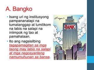 A. Bangko
• Isang uri ng institusyong
pampananalapi na
tumatanggap at lumilikom
na labis na salapi na
iniimpok ng tao at
pamahalaan.
• Ito ang nagsisilbing
tagapamagitan sa mga
taong may labis na salapi
at mga negosyanteng
namumuhunan sa bansa.
 