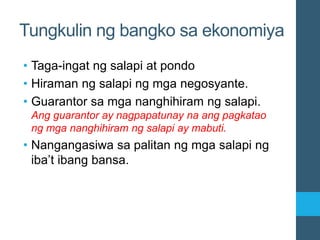Tungkulin ng bangko sa ekonomiya
• Taga-ingat ng salapi at pondo
• Hiraman ng salapi ng mga negosyante.
• Guarantor sa mga nanghihiram ng salapi.
Ang guarantor ay nagpapatunay na ang pagkatao
ng mga nanghihiram ng salapi ay mabuti.
• Nangangasiwa sa palitan ng mga salapi ng
iba’t ibang bansa.
 