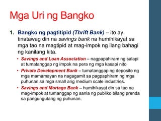 Mga Uri ng Bangko
1. Bangko ng pagtitipid (Thrift Bank) – ito ay
tinatawag din na savings bank na humihikayat sa
mga tao na magtipid at mag-impok ng ilang bahagi
ng kanilang kita.
• Savings and Loan Association – nagpapahiram ng salapi
at tumatanggap ng impok na pera ng mga kasapi nito
• Private Development Bank – tumatanggap ng deposito ng
mga mamamayan na nagagamit sa pagpaphiram ng mga
puhunan sa mga small ang medium scale industries.
• Savings and Mortage Bank – humihikayat din sa tao na
mag-impok at tumanggap ng sanla ng publiko bilang prenda
sa pangungutang ng puhunan.
 