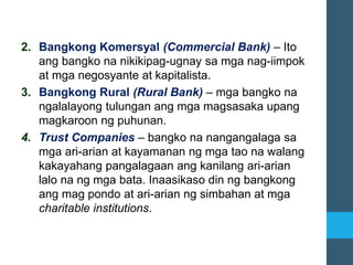 2. Bangkong Komersyal (Commercial Bank) – Ito
ang bangko na nikikipag-ugnay sa mga nag-iimpok
at mga negosyante at kapitalista.
3. Bangkong Rural (Rural Bank) – mga bangko na
ngalalayong tulungan ang mga magsasaka upang
magkaroon ng puhunan.
4. Trust Companies – bangko na nangangalaga sa
mga ari-arian at kayamanan ng mga tao na walang
kakayahang pangalagaan ang kanilang ari-arian
lalo na ng mga bata. Inaasikaso din ng bangkong
ang mag pondo at ari-arian ng simbahan at mga
charitable institutions.
 