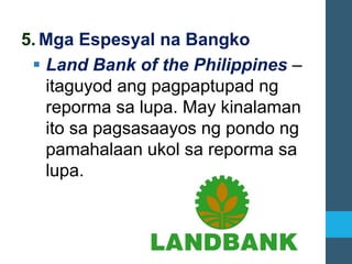 5. Mga Espesyal na Bangko
▪ Land Bank of the Philippines –
itaguyod ang pagpaptupad ng
reporma sa lupa. May kinalaman
ito sa pagsasaayos ng pondo ng
pamahalaan ukol sa reporma sa
lupa.
 