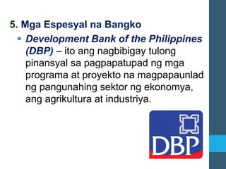 5. Mga Espesyal na Bangko
▪ Development Bank of the Philippines
(DBP) – ito ang nagbibigay tulong
pinansyal sa pagpapatupad ng mga
programa at proyekto na magpapaunlad
ng pangunahing sektor ng ekonomya,
ang agrikultura at industriya.
 