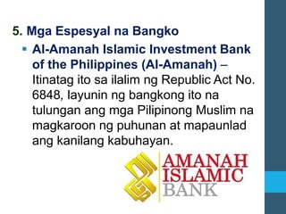 5. Mga Espesyal na Bangko
▪ Al-Amanah Islamic Investment Bank
of the Philippines (Al-Amanah) –
Itinatag ito sa ilalim ng Republic Act No.
6848, layunin ng bangkong ito na
tulungan ang mga Pilipinong Muslim na
magkaroon ng puhunan at mapaunlad
ang kanilang kabuhayan.
 