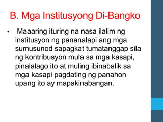 • Maaaring ituring na nasa ilalim ng
institusyon ng pananalapi ang mga
sumusunod sapagkat tumatanggap sila
ng kontribusyon mula sa mga kasapi,
pinalalago ito at muling ibinabalik sa
mga kasapi pagdating ng panahon
upang ito ay mapakinabangan.
B. Mga Institusyong Di-Bangko
 