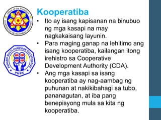 Kooperatiba
• Ito ay isang kapisanan na binubuo
ng mga kasapi na may
nagkakaisang layunin.
• Para maging ganap na lehitimo ang
isang kooperatiba, kailangan itong
irehistro sa Cooperative
Development Authority (CDA).
• Ang mga kasapi sa isang
kooperatiba ay nag-aambag ng
puhunan at nakikibahagi sa tubo,
pananagutan, at iba pang
benepisyong mula sa kita ng
kooperatiba.
 