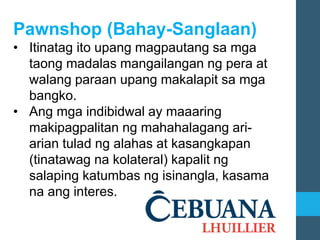 Pawnshop (Bahay-Sanglaan)
• Itinatag ito upang magpautang sa mga
taong madalas mangailangan ng pera at
walang paraan upang makalapit sa mga
bangko.
• Ang mga indibidwal ay maaaring
makipagpalitan ng mahahalagang ari-
arian tulad ng alahas at kasangkapan
(tinatawag na kolateral) kapalit ng
salaping katumbas ng isinangla, kasama
na ang interes.
 