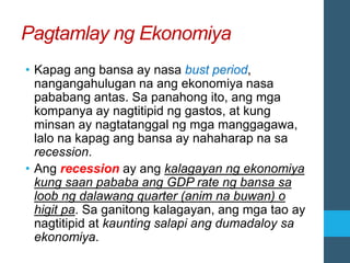 Pagtamlay ng Ekonomiya
• Kapag ang bansa ay nasa bust period,
nangangahulugan na ang ekonomiya nasa
pababang antas. Sa panahong ito, ang mga
kompanya ay nagtitipid ng gastos, at kung
minsan ay nagtatanggal ng mga manggagawa,
lalo na kapag ang bansa ay nahaharap na sa
recession.
• Ang recession ay ang kalagayan ng ekonomiya
kung saan pababa ang GDP rate ng bansa sa
loob ng dalawang quarter (anim na buwan) o
higit pa. Sa ganitong kalagayan, ang mga tao ay
nagtitipid at kaunting salapi ang dumadaloy sa
ekonomiya.
 