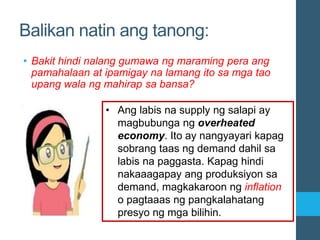 Balikan natin ang tanong:
• Bakit hindi nalang gumawa ng maraming pera ang
pamahalaan at ipamigay na lamang ito sa mga tao
upang wala ng mahirap sa bansa?
• Ang labis na supply ng salapi ay
magbubunga ng overheated
economy. Ito ay nangyayari kapag
sobrang taas ng demand dahil sa
labis na paggasta. Kapag hindi
nakaaagapay ang produksiyon sa
demand, magkakaroon ng inflation
o pagtaaas ng pangkalahatang
presyo ng mga bilihin.
 