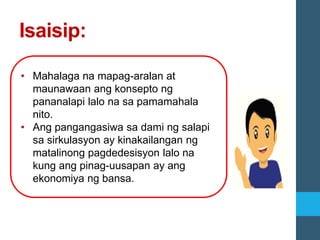 Isaisip:
• Mahalaga na mapag-aralan at
maunawaan ang konsepto ng
pananalapi lalo na sa pamamahala
nito.
• Ang pangangasiwa sa dami ng salapi
sa sirkulasyon ay kinakailangan ng
matalinong pagdedesisyon lalo na
kung ang pinag-uusapan ay ang
ekonomiya ng bansa.
 