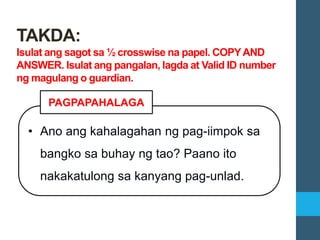 • Ano ang kahalagahan ng pag-iimpok sa
bangko sa buhay ng tao? Paano ito
nakakatulong sa kanyang pag-unlad.
PAGPAPAHALAGA
TAKDA:
Isulat ang sagot sa ½ crosswise na papel. COPYAND
ANSWER. Isulat ang pangalan, lagda at Valid ID number
ng magulang o guardian.
 