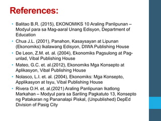 References:
• Balitao B.R. (2015), EKONOMIKS 10 Araling Panlipunan –
Modyul para sa Mag-aaral Unang Edisyon, Department of
Education
• Chua J.L. (2001), Panahon, Kasaysayan at Lipunan
(Ekonomiks) Ikalawang Edisyon, DIWA Publishing House
• De Leon, Z.M. et. al. (2004), Ekonomiks Pagsulong at Pag-
unlad, Vibal Publishing House
• Mateo, G.C. et. al.(2012), Ekonomiks Mga Konsepto at
Aplikasyon, Vibal Publishing House
• Nolasco, L.I. et. al. (2004), Ekonomiks: Mga Konsepto,
Applikasyon at Isyu, Vibal Publishing House
• Rivera O.H. et. al.(2021) Araling Panlipunan Ikatlong
Markahan – Modyul para sa Sariling Pagkatuto 13, Konsepto
ng Patakaran ng Pananalapi Piskal, (Unpublished) DepEd
Division of Pasig City
 