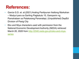 References:
• Garcia G.D. et. al.(2021) Araling Panlipunan Ikatlong Markahan
– Modyul para sa Sariling Pagkatuto 15, Gampanin ng
Pamahalaan sa Patakarang Pananalapi, (Unpublished) DepEd
Division of Pasig City
• Eko and Miya characters used with permission from the
National Economic Development Authority (NEDA) retrieved
March 20, 2020 from http://2040.neda.gov.ph/eko-and-miya-
series
 