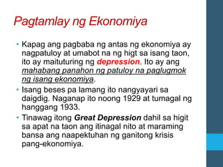 Pagtamlay ng Ekonomiya
• Kapag ang pagbaba ng antas ng ekonomiya ay
nagpatuloy at umabot na ng higt sa isang taon,
ito ay maituturing ng depression. Ito ay ang
mahabang panahon ng patuloy na paglugmok
ng isang ekonomiya.
• Isang beses pa lamang ito nangyayari sa
daigdig. Naganap ito noong 1929 at tumagal ng
hanggang 1933.
• Tinawag itong Great Depression dahil sa higit
sa apat na taon ang itinagal nito at maraming
bansa ang naapektuhan ng ganitong krisis
pang-ekonomiya.
 