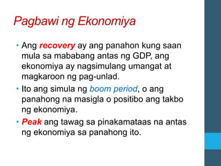 Pagbawi ng Ekonomiya
• Ang recovery ay ang panahon kung saan
mula sa mababang antas ng GDP, ang
ekonomiya ay nagsimulang umangat at
magkaroon ng pag-unlad.
• Ito ang simula ng boom period, o ang
panahong na masigla o positibo ang takbo
ng ekonomiya.
• Peak ang tawag sa pinakamataas na antas
ng ekonomiya sa panahong ito.
 
