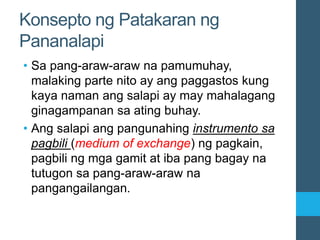 Konsepto ng Patakaran ng
Pananalapi
• Sa pang-araw-araw na pamumuhay,
malaking parte nito ay ang paggastos kung
kaya naman ang salapi ay may mahalagang
ginagampanan sa ating buhay.
• Ang salapi ang pangunahing instrumento sa
pagbili (medium of exchange) ng pagkain,
pagbili ng mga gamit at iba pang bagay na
tutugon sa pang-araw-araw na
pangangailangan.
 
