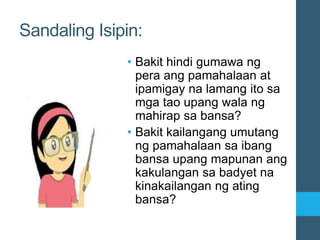 Sandaling Isipin:
• Bakit hindi gumawa ng
pera ang pamahalaan at
ipamigay na lamang ito sa
mga tao upang wala ng
mahirap sa bansa?
• Bakit kailangang umutang
ng pamahalaan sa ibang
bansa upang mapunan ang
kakulangan sa badyet na
kinakailangan ng ating
bansa?
 