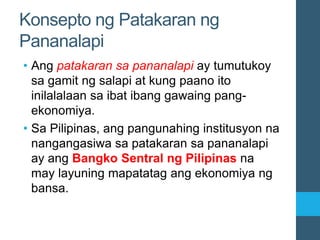 Konsepto ng Patakaran ng
Pananalapi
• Ang patakaran sa pananalapi ay tumutukoy
sa gamit ng salapi at kung paano ito
inilalalaan sa ibat ibang gawaing pang-
ekonomiya.
• Sa Pilipinas, ang pangunahing institusyon na
nangangasiwa sa patakaran sa pananalapi
ay ang Bangko Sentral ng Pilipinas na
may layuning mapatatag ang ekonomiya ng
bansa.
 