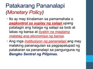 Patakarang Pananalapi
(Monetary Policy)
• Ito ay may kinalaman sa pamamahala o
pagkontrol sa suplay ng salapi upang
patatagin ang halaga ng salapi sa loob at
labas ng bansa at tiyakin na magiging
matatag ang ekonomiya ng bansa.
• Ang mga institusiyon ng pananalapi ang may
malaking pananagutan sa pagpapatupad ng
patakaran sa pananalapi sa pangunguna ng
Bangko Sentral ng Pilipinas.
 