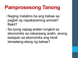 Pamprosesong Tanong
• Naging matalino ba ang babae sa
pagbili ng napakaraming arinola?
Bakit?
• Sa iyong napag-aralan tungkol sa
ekonomiks sa nakaraang aralin, anong
kaisipan sa ekonomiks ang hindi
isinaalang-alang ng babae?
 