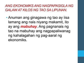 ANG EKONOMIKS ANG NAGPAPASIGLA NG
GALAW AT KILOS NG TAO SA LIPUNAN.
• Anuman ang ginagawa ng tao ay iisa
lamang ang nais niyang makamit, ito
ay ang mabuhay. Ang pagnanais ng
tao na mabuhay ang nagpapaliwanag
ng kahalagahan ng pag-aaral ng
ekonomiks.
 
