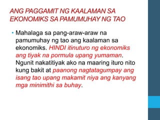 ANG PAGGAMIT NG KAALAMAN SA
EKONOMIKS SA PAMUMUHAY NG TAO
• Mahalaga sa pang-araw-araw na
pamumuhay ng tao ang kaalaman sa
ekonomiks. HINDI itinuturo ng ekonomiks
ang tiyak na pormula upang yumaman.
Ngunit nakatitiyak ako na maaring ituro nito
kung bakit at paanong nagtatagumpay ang
isang tao upang makamit niya ang kanyang
mga minimithi sa buhay.
 