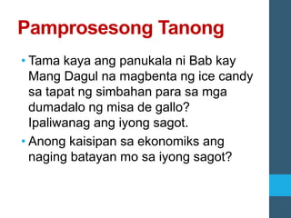 Pamprosesong Tanong
• Tama kaya ang panukala ni Bab kay
Mang Dagul na magbenta ng ice candy
sa tapat ng simbahan para sa mga
dumadalo ng misa de gallo?
Ipaliwanag ang iyong sagot.
• Anong kaisipan sa ekonomiks ang
naging batayan mo sa iyong sagot?
 
