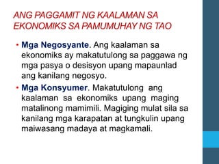ANG PAGGAMIT NG KAALAMAN SA
EKONOMIKS SA PAMUMUHAY NG TAO
• Mga Negosyante. Ang kaalaman sa
ekonomiks ay makatutulong sa paggawa ng
mga pasya o desisyon upang mapaunlad
ang kanilang negosyo.
• Mga Konsyumer. Makatutulong ang
kaalaman sa ekonomiks upang maging
matalinong mamimili. Magiging mulat sila sa
kanilang mga karapatan at tungkulin upang
maiwasang madaya at magkamali.
 