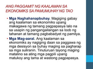 ANG PAGGAMIT NG KAALAMAN SA
EKONOMIKS SA PAMUMUHAY NG TAO
• Mga Naghahanapbuhay. Magiging gabay
ang kaalaman sa ekonomiks upang
makagawa ng tamang pagpapasya lalo na
sa usapin ng pangangailangan sa loob ng
tahanan at tamang pagbabadyet ng pamilya.
• Mga Mag-aaral. Ang kaalaman sa
ekonomiks ay nagiging daan sa paggawa ng
mga desisyon sa buhay maging sa pagharap
sa mga suliranin. Tinuturuan tayong maging
matalino sa ating mga pagpili upang
matukoy ang tama at wastong pagpapasya.
 