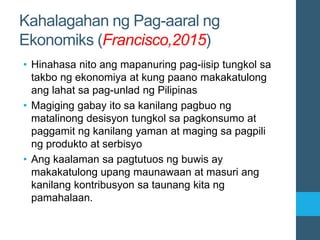 Kahalagahan ng Pag-aaral ng
Ekonomiks (Francisco,2015)
• Hinahasa nito ang mapanuring pag-iisip tungkol sa
takbo ng ekonomiya at kung paano makakatulong
ang lahat sa pag-unlad ng Pilipinas
• Magiging gabay ito sa kanilang pagbuo ng
matalinong desisyon tungkol sa pagkonsumo at
paggamit ng kanilang yaman at maging sa pagpili
ng produkto at serbisyo
• Ang kaalaman sa pagtutuos ng buwis ay
makakatulong upang maunawaan at masuri ang
kanilang kontribusyon sa taunang kita ng
pamahalaan.
 
