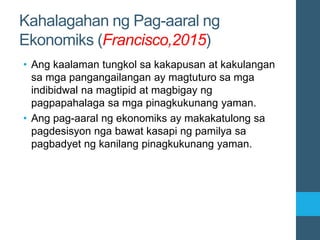 Kahalagahan ng Pag-aaral ng
Ekonomiks (Francisco,2015)
• Ang kaalaman tungkol sa kakapusan at kakulangan
sa mga pangangailangan ay magtuturo sa mga
indibidwal na magtipid at magbigay ng
pagpapahalaga sa mga pinagkukunang yaman.
• Ang pag-aaral ng ekonomiks ay makakatulong sa
pagdesisyon nga bawat kasapi ng pamilya sa
pagbadyet ng kanilang pinagkukunang yaman.
 