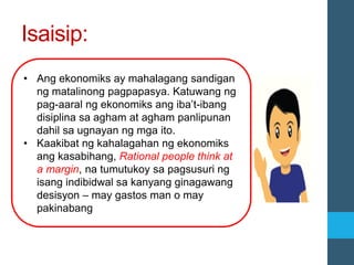 Isaisip:
• Ang ekonomiks ay mahalagang sandigan
ng matalinong pagpapasya. Katuwang ng
pag-aaral ng ekonomiks ang iba’t-ibang
disiplina sa agham at agham panlipunan
dahil sa ugnayan ng mga ito.
• Kaakibat ng kahalagahan ng ekonomiks
ang kasabihang, Rational people think at
a margin, na tumutukoy sa pagsusuri ng
isang indibidwal sa kanyang ginagawang
desisyon – may gastos man o may
pakinabang
 