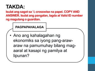 • Ano ang kahalagahan ng
ekonomiks sa iyong pang-araw-
araw na pamumuhay bilang mag-
aaral at kasapi ng pamilya at
lipunan?
PAGPAPAHALAGA
TAKDA:
Isulat ang sagot sa ½ crosswise na papel. COPYAND
ANSWER. Isulat ang pangalan, lagda at Valid ID number
ng magulang o guardian.
 