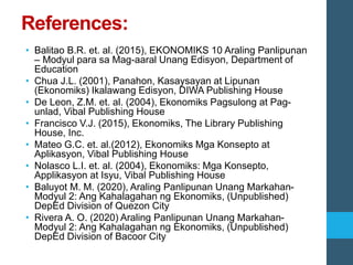 References:
• Balitao B.R. et. al. (2015), EKONOMIKS 10 Araling Panlipunan
– Modyul para sa Mag-aaral Unang Edisyon, Department of
Education
• Chua J.L. (2001), Panahon, Kasaysayan at Lipunan
(Ekonomiks) Ikalawang Edisyon, DIWA Publishing House
• De Leon, Z.M. et. al. (2004), Ekonomiks Pagsulong at Pag-
unlad, Vibal Publishing House
• Francisco V.J. (2015), Ekonomiks, The Library Publishing
House, Inc.
• Mateo G.C. et. al.(2012), Ekonomiks Mga Konsepto at
Aplikasyon, Vibal Publishing House
• Nolasco L.I. et. al. (2004), Ekonomiks: Mga Konsepto,
Applikasyon at Isyu, Vibal Publishing House
• Baluyot M. M. (2020), Araling Panlipunan Unang Markahan-
Modyul 2: Ang Kahalagahan ng Ekonomiks, (Unpublished)
DepEd Division of Quezon City
• Rivera A. O. (2020) Araling Panlipunan Unang Markahan-
Modyul 2: Ang Kahalagahan ng Ekonomiks, (Unpublished)
DepEd Division of Bacoor City
 