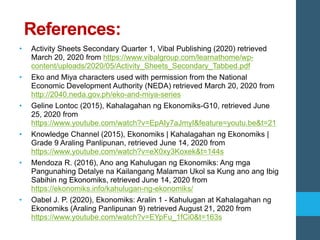 References:
• Activity Sheets Secondary Quarter 1, Vibal Publishing (2020) retrieved
March 20, 2020 from https://www.vibalgroup.com/learnathome/wp-
content/uploads/2020/05/Activity_Sheets_Secondary_Tabbed.pdf
• Eko and Miya characters used with permission from the National
Economic Development Authority (NEDA) retrieved March 20, 2020 from

• Geline Lontoc (2015), Kahalagahan ng Ekonomiks-G10, retrieved June
25, 2020 from
https://www.youtube.com/watch?v=EpAIy7aJmyI&feature=youtu.be&t=21
• Knowledge Channel (2015), Ekonomiks | Kahalagahan ng Ekonomiks |
Grade 9 Araling Panlipunan, retrieved June 14, 2020 from
https://www.youtube.com/watch?v=eX0xy3Koxek&t=144s
• Mendoza R. (2016), Ano ang Kahulugan ng Ekonomiks: Ang mga
Pangunahing Detalye na Kailangang Malaman Ukol sa Kung ano ang Ibig
Sabihin ng Ekonomiks, retrieved June 14, 2020 from
https://ekonomiks.info/kahulugan-ng-ekonomiks/
• Oabel J. P. (2020), Ekonomiks: Aralin 1 - Kahulugan at Kahalagahan ng
Ekonomiks (Araling Panlipunan 9) retrieved August 21, 2020 from
https://www.youtube.com/watch?v=EYpFu_1fCi0&t=163s
 