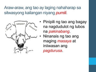 Araw-araw, ang tao ay laging nahaharap sa
sitwasyong kailangan niyang pumili.
• Pinipili ng tao ang bagay
na nagdudulot ng lubos
na pakinabang.
• Ninanais ng tao ang
maging masaya at
iniiwasan ang
pagdurusa.
 