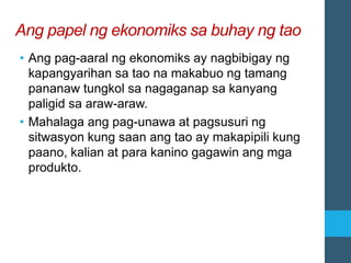 Ang papel ng ekonomiks sa buhay ng tao
• Ang pag-aaral ng ekonomiks ay nagbibigay ng
kapangyarihan sa tao na makabuo ng tamang
pananaw tungkol sa nagaganap sa kanyang
paligid sa araw-araw.
• Mahalaga ang pag-unawa at pagsusuri ng
sitwasyon kung saan ang tao ay makapipili kung
paano, kalian at para kanino gagawin ang mga
produkto.
 