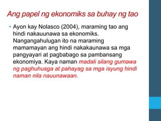 Ang papel ng ekonomiks sa buhay ng tao
• Ayon kay Nolasco (2004), maraming tao ang
hindi nakauunawa sa ekonomiks.
Nangangahulugan ito na maraming
mamamayan ang hindi nakakaunawa sa mga
pangyayari at pagbabago sa pambansang
ekonomiya. Kaya naman madali silang gumawa
ng paghuhusga at pahayag sa mga isyung hindi
naman nila nauunawaan.
 