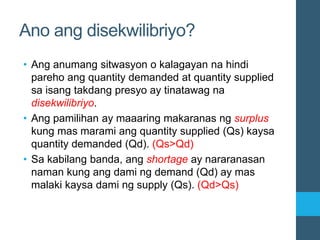 Ano ang disekwilibriyo?
• Ang anumang sitwasyon o kalagayan na hindi
pareho ang quantity demanded at quantity supplied
sa isang takdang presyo ay tinatawag na
disekwilibriyo.
• Ang pamilihan ay maaaring makaranas ng surplus
kung mas marami ang quantity supplied (Qs) kaysa
quantity demanded (Qd). (Qs>Qd)
• Sa kabilang banda, ang shortage ay nararanasan
naman kung ang dami ng demand (Qd) ay mas
malaki kaysa dami ng supply (Qs). (Qd>Qs)
 
