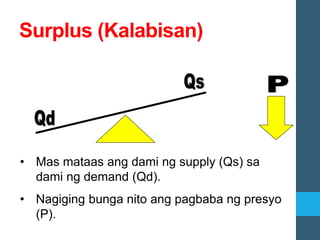 Surplus (Kalabisan)
• Mas mataas ang dami ng supply (Qs) sa
dami ng demand (Qd).
• Nagiging bunga nito ang pagbaba ng presyo
(P).
 