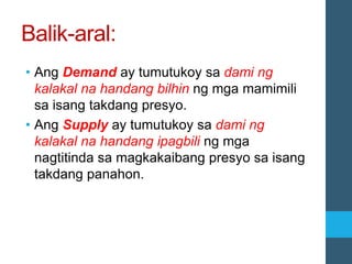 Balik-aral:
• Ang Demand ay tumutukoy sa dami ng
kalakal na handang bilhin ng mga mamimili
sa isang takdang presyo.
• Ang Supply ay tumutukoy sa dami ng
kalakal na handang ipagbili ng mga
nagtitinda sa magkakaibang presyo sa isang
takdang panahon.
 