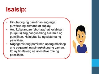 Isaisip:
• Hinuhubog ng pamilihan ang mga
puwersa ng demand at suplay.
• Ang kakulangan (shortage) at kalabisan
(surplus) ang pangunahing suliranin ng
pamilihan. Nalulutas ito ng sistema ng
pamilihan.
• Nagagamit ang pamilihan upang masinop
ang paggamit ng pinagkukunang yaman.
Ito ay tinatawag na allocative role ng
pamilihan.
 